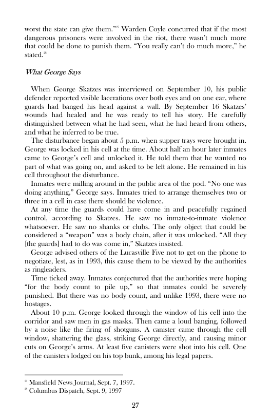 worst the state can give them.™ Warden Coyle concurred that if the most dangerous prisoners were much more that could be done to punish the stated.”  the riot, there was  What George Says  When George Skatzes was intenviewed on September 10, his public defender reported visible lacerations over both eyes and on one ear, where guards had banged his head against a wall. By September 16 Skatzes’ wounds had healed and he was ready to tell his story. He care  distinguished between what he had scen, what he had heard from oth  1 what he inferred to be truc. The disturbance began about 5 p.m. when supper trays were br e was locked in his cell a the time.  G  came 10 George’s eell and unlocked it. He told them that he wanted no  bout half an hour later  part of what was going on, and asked to be left alone. He remained in his cell throughout the disturbance.  Inmates were milling around in the p doing anything.” George says. Inmates tried o amange the three in a cell in case there should be violence  At any time the guards could have come in and peacefully regained control, according 1o Skatzes. He siw no. inmate-to-inmate. violence ks or clubs. The only object that could be Il they  blic arca of the pod. *No one wa  selves two or  whatsoever. He saw no shi considered a “weapon” was a body chain, afier it was unlocked [the guards] had to do was come in,  George advised others of the Lucasville Five not to get on the phone to it  Katzes insisted,  lest, as in 1993, this ¢ n (0 be viewed by the authoritics  ders.  Time ticked away. Inmates conjectured that the authorities were hoping “for the body count 1o pile up,” so that inmates could be severely hed. But there was o body count, and unlike 1993, there were no  pun hostages. About 10 pn. George looked through the window of his cell into the  conidor and saw men in gas masks a loud banging, followed by a noise like the firing of shotguns. A canister came through the cell window, shattcring the glass, striking George dircetly, and causing minor cuts on George’s arms. At least five canisters were shot into his cell. One of the canisters lodged on his top bunk, among bis legal papers.  d New Journal, Sepr. 7, 1997. " Columbus Dispatch, Sept. 9, 1997  27 